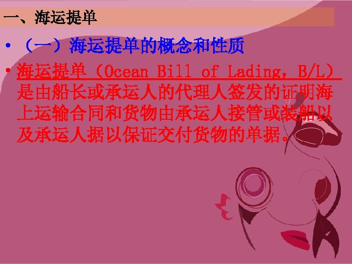 一、海运提单 • （一）海运提单的概念和性质 • 海运提单（Ocean Bill of Lading，B/L） 是由船长或承运人的代理人签发的证明海 上运输合同和货物由承运人接管或装船以 及承运人据以保证交付货物的单据。 