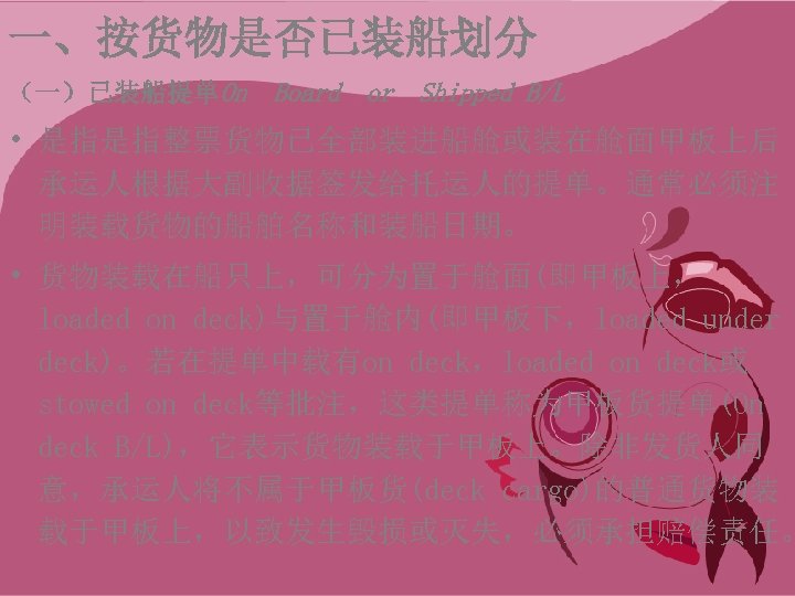 一、按货物是否已装船划分 （一）已装船提单On Board or Shipped B/L • 是指是指整票货物已全部装进船舱或装在舱面甲板上后 承运人根据大副收据签发给托运人的提单。通常必须注 明装载货物的船舶名称和装船日期。 • 货物装载在船只上，可分为置于舱面(即甲板上， loaded on