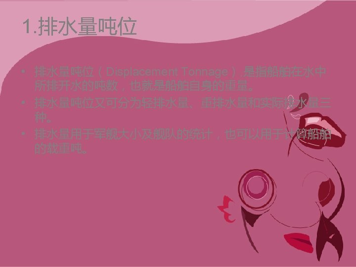1. 排水量吨位 • 排水量吨位（Displacement Tonnage）, 是指船舶在水中 所排开水的吨数，也就是船舶自身的重量。 • 排水量吨位又可分为轻排水量、重排水量和实际排水量三 种。 • 排水量用于军舰大小及舰队的统计，也可以用于计算船舶 的载重吨。 