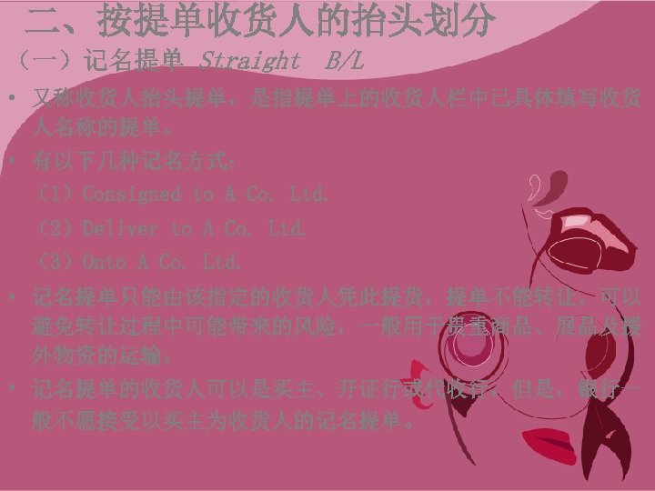 二、按提单收货人的抬头划分 （一）记名提单 Straight B/L • 又称收货人抬头提单，是指提单上的收货人栏中已具体填写收货 人名称的提单。 • 有以下几种记名方式： （1）Consigned to A Co. Ltd.
