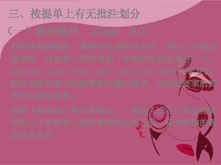 三、按提单上有无批注划分 （一）清洁提单 Clean B/L • 是指货物装船时，货物的外表状况良好，承运人在签发 提单时，对提单上所印就的“外表状况明显良好”(in apparent good order and condition) 没有作相反的 批注或附加条文的提单称为清洁提单。信用证要求的提