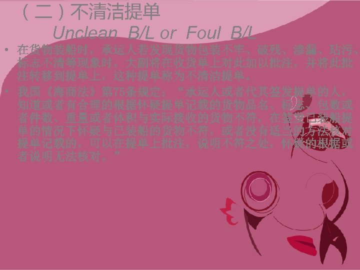 （二）不清洁提单 Unclean B/L or Foul B/L • 在货物装船时，承运人若发现货物包装不牢、破残、渗漏、玷污、 标志不清等现象时，大副将在收货单上对此加以批注，并将此批 注转移到提单上，这种提单称为不清洁提单。 • 我国《海商法》第 75条规定：“承运人或者代其签发提单的人， 知道或者有合理的根据怀疑提单记载的货物品名、标志、包数或