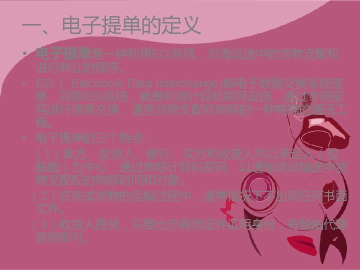一、电子提单的定义 • 电子提单是一种利用EDI系统，对海运途中的货物支配权 进行转让的程序。 • EDI（ Electronic Data Interchange)即电子数据交换系统信 息，简称EDI系统，就是利用计算机联网设施，通过专用密 码进行信息交换，通告货物支配权转移的一种特殊的通讯 程。 • 电子提单的三个特点：