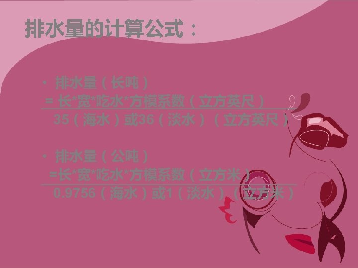 排水量的计算公式： • 排水量（长吨） = 长*宽*吃水*方模系数（立方英尺） 35（海水）或 36（淡水）（立方英尺） • 排水量（公吨） =长*宽*吃水*方模系数（立方米） 0. 9756（海水）或 1（淡水）（立方米） 