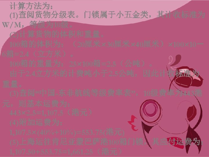 计算方法为： (1)查阅货物分级表。门锁属于小五金类，其计收标准为 W/M，等级为 10级。 (2)计算货物的体积和重量。 100箱的体积为：（20厘米× 30厘米× 40厘米）× 100× 10－ 6箱=2. 4（立方米）。 100箱的重量为： 25×