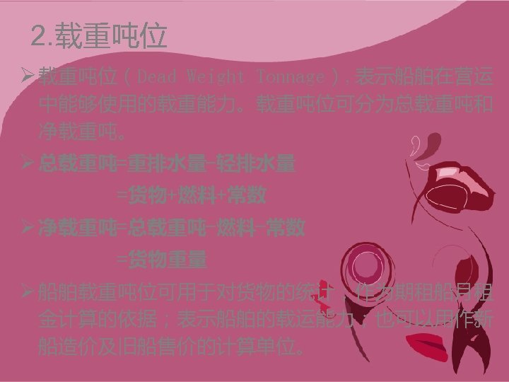 2. 载重吨位 Ø 载重吨位（Dead Weight Tonnage）, 表示船舶在营运 中能够使用的载重能力。载重吨位可分为总载重吨和 净载重吨。 Ø 总载重吨=重排水量-轻排水量 =货物+燃料+常数 Ø 净载重吨=总载重吨-燃料-常数