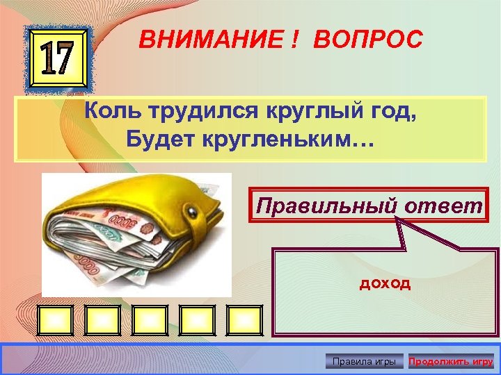 ВНИМАНИЕ ! ВОПРОС Коль трудился круглый год, Будет кругленьким… Правильный ответ доход Правила игры