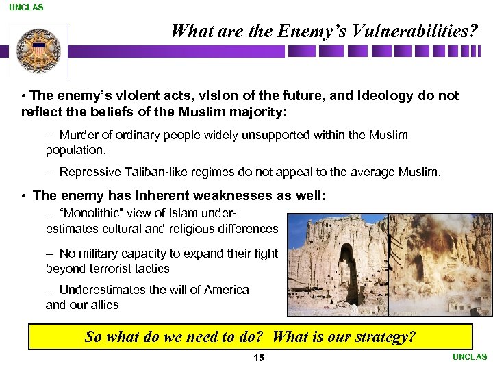 UNCLAS What are the Enemy’s Vulnerabilities? • The enemy’s violent acts, vision of the