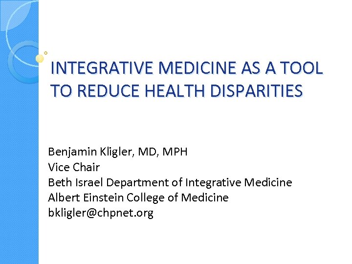 INTEGRATIVE MEDICINE AS A TOOL TO REDUCE HEALTH DISPARITIES Benjamin Kligler, MD, MPH Vice