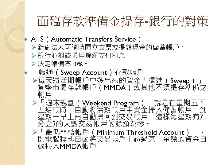 面臨存款準備金提存-銀行的對策 ATS（Automatic Transfers Service） 一帳通（Sweep Account）存款帳戶 Ø每天將活期帳戶中多出來的資金「掃進（Sweep）」 貨幣市場存款帳戶（MMDA）或其他不須提存準備之 帳戶 Ø「週末規劃（Weekend Program），就是在星期五下 五結帳時，自動將活期帳戶中資金掃入儲蓄帳戶，到 星期一早上再自動掃回到交易帳戶，這樣每星期有7 分之3的天數交易帳戶的餘額為零。