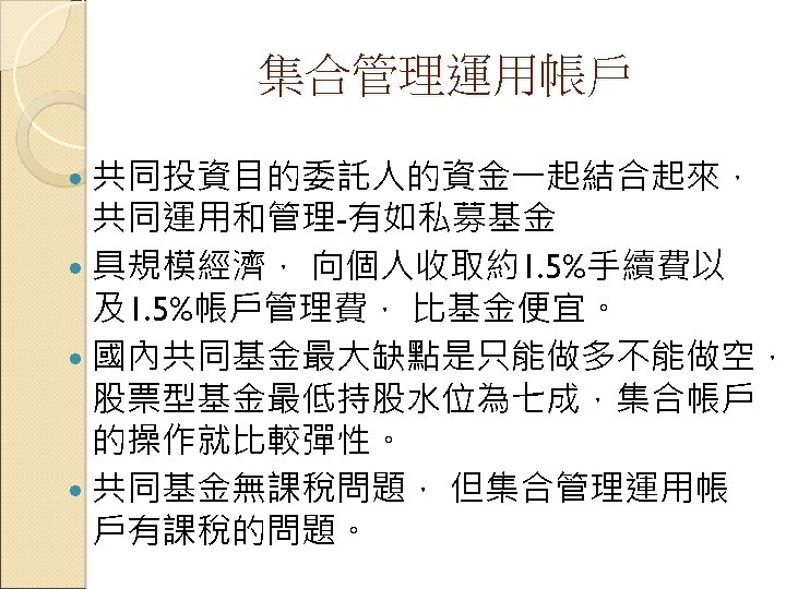 集合管理運用帳戶 共同投資目的委託人的資金一起結合起來， 共同運用和管理-有如私募基金 具規模經濟， 向個人收取約1. 5%手續費以 及1. 5%帳戶管理費， 比基金便宜。 國內共同基金最大缺點是只能做多不能做空， 股票型基金最低持股水位為七成，集合帳戶 的操作就比較彈性。 共同基金無課稅問題， 但集合管理運用帳