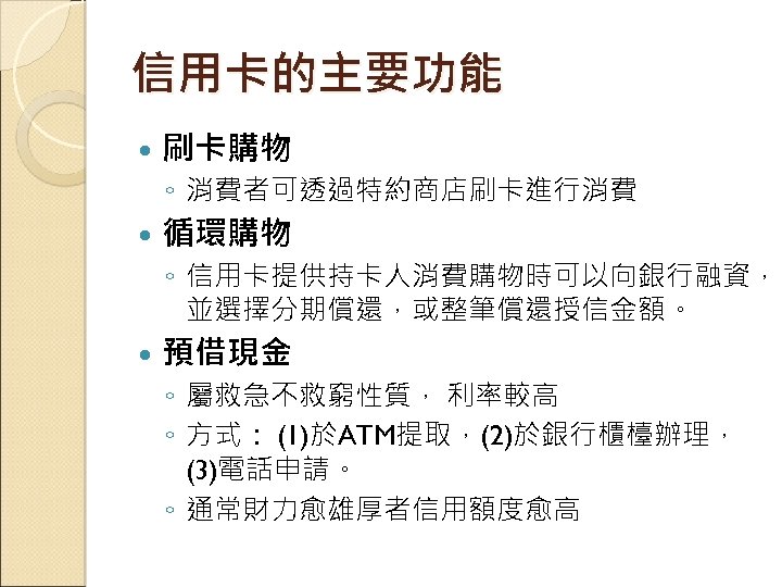 信用卡的主要功能 刷卡購物 ◦ 消費者可透過特約商店刷卡進行消費 循環購物 ◦ 信用卡提供持卡人消費購物時可以向銀行融資， 並選擇分期償還，或整筆償還授信金額。 預借現金 ◦ 屬救急不救窮性質， 利率較高 ◦ 方式：