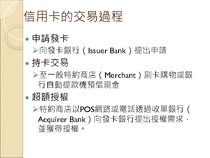 信用卡的交易過程 申請發卡 Ø向發卡銀行（Issuer Bank）提出申請 持卡交易 Ø至一般特約商店（Merchant）刷卡購物或銀 行自動提款機預借現金 超額授權 Ø特約商店以POS網路或電話透過收單銀行（ Acquirer Bank）向發卡銀行提出授權需求， 並獲得授權。 