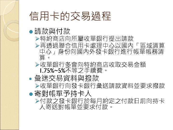 信用卡的交易過程 l 請款與付款 Ø特約商店向所屬收單銀行提出請款 Ø再透過聯合信用卡處理中心以國內「區域清算 中心」身份向國內外發卡銀行進行帳單帳務清 算。 Ø收單銀行多會向特約商店收取交易金額 1. 75%~5%不等之手續費。 彙送交易資料與撥款 Ø收單銀行向發卡銀行彙送請款資料並要求撥款 l 寄對帳單予持卡人