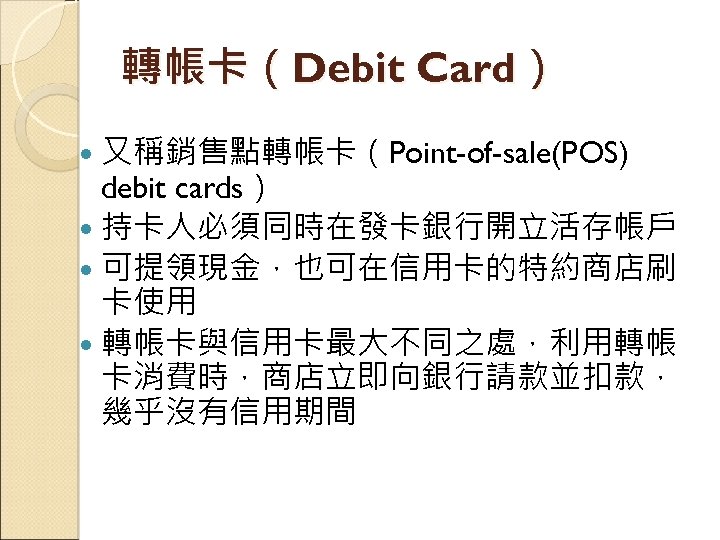轉帳卡（Debit Card） 又稱銷售點轉帳卡（Point-of-sale(POS) debit cards） 持卡人必須同時在發卡銀行開立活存帳戶 可提領現金，也可在信用卡的特約商店刷 卡使用 轉帳卡與信用卡最大不同之處，利用轉帳 卡消費時，商店立即向銀行請款並扣款， 幾乎沒有信用期間 