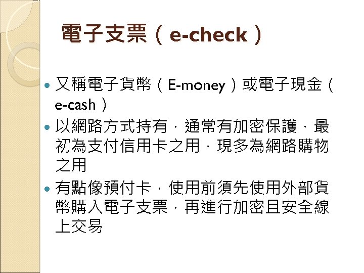 電子支票（e-check） 又稱電子貨幣（E-money）或電子現金（ e-cash） 以網路方式持有，通常有加密保護，最 初為支付信用卡之用，現多為網路購物 之用 有點像預付卡，使用前須先使用外部貨 幣購入電子支票，再進行加密且安全線 上交易 