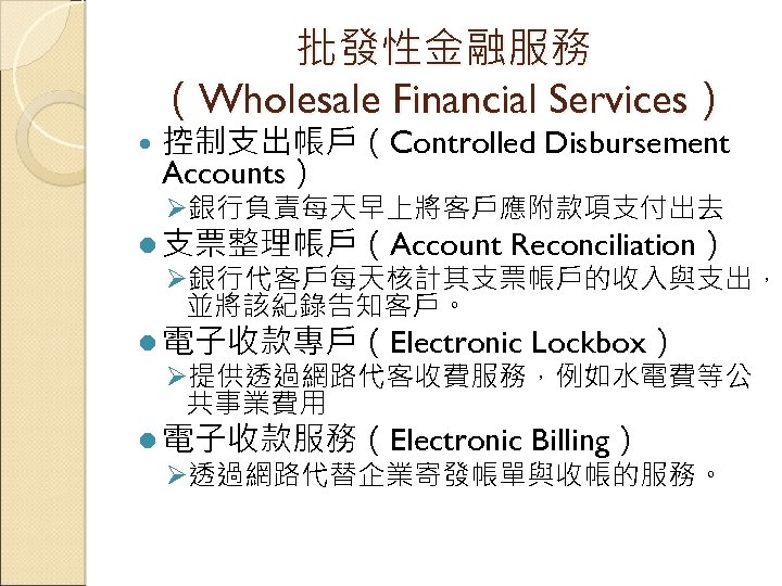 批發性金融服務 （Wholesale Financial Services） 控制支出帳戶（Controlled Disbursement Accounts） Ø銀行負責每天早上將客戶應附款項支付出去 l 支票整理帳戶（Account Reconciliation） Ø銀行代客戶每天核計其支票帳戶的收入與支出， 並將該紀錄告知客戶。 l