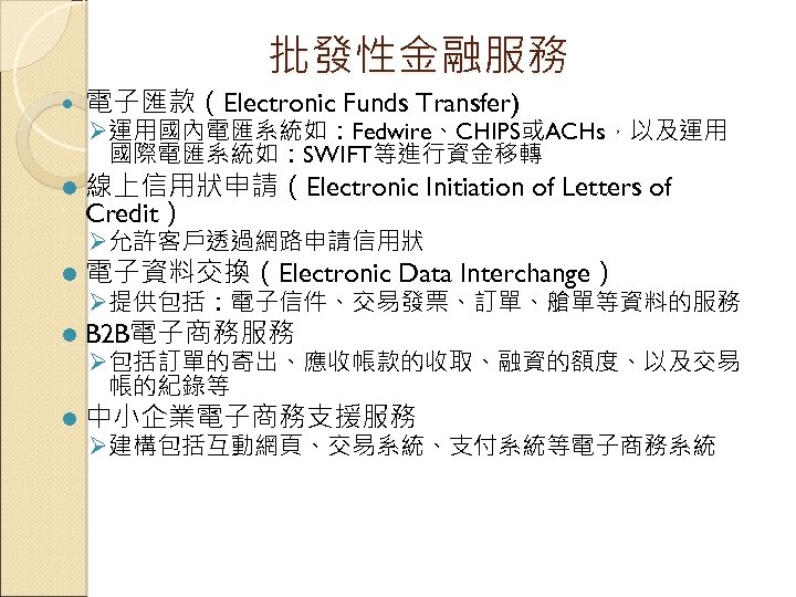 批發性金融服務 電子匯款（Electronic Funds Transfer) l 線上信用狀申請（Electronic Initiation of Letters of Credit） Ø 運用國內電匯系統如：Fedwire、CHIPS或ACHs，以及運用 國際電匯系統如：SWIFT等進行資金移轉