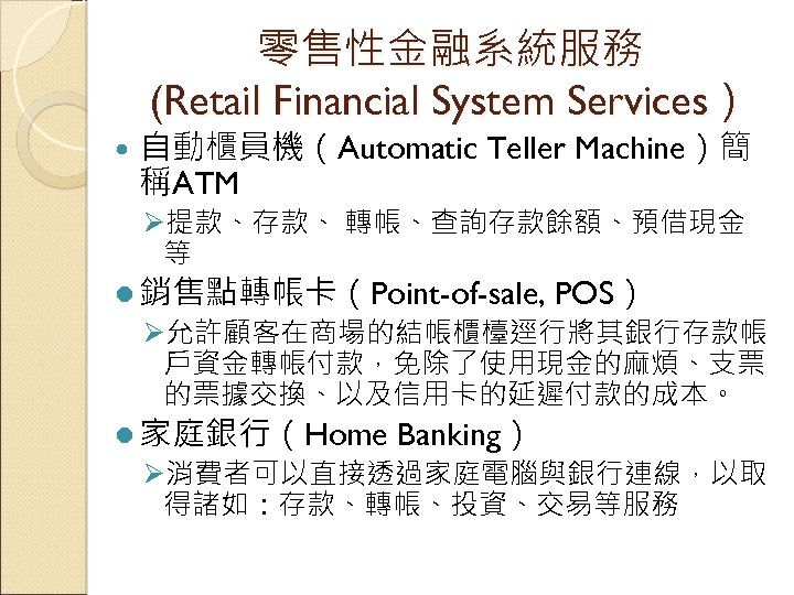 零售性金融系統服務 (Retail Financial System Services） 自動櫃員機（Automatic Teller Machine）簡 稱ATM Ø提款、存款、 轉帳、查詢存款餘額、預借現金 等 l 銷售點轉帳卡（Point-of-sale,