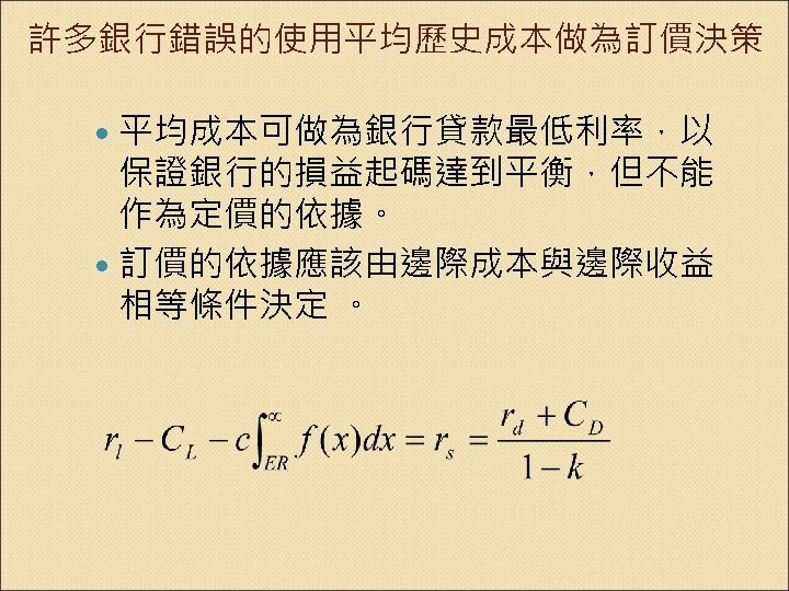 許多銀行錯誤的使用平均歷史成本做為訂價決策 平均成本可做為銀行貸款最低利率，以 保證銀行的損益起碼達到平衡，但不能 作為定價的依據。 訂價的依據應該由邊際成本與邊際收益 相等條件決定 。 