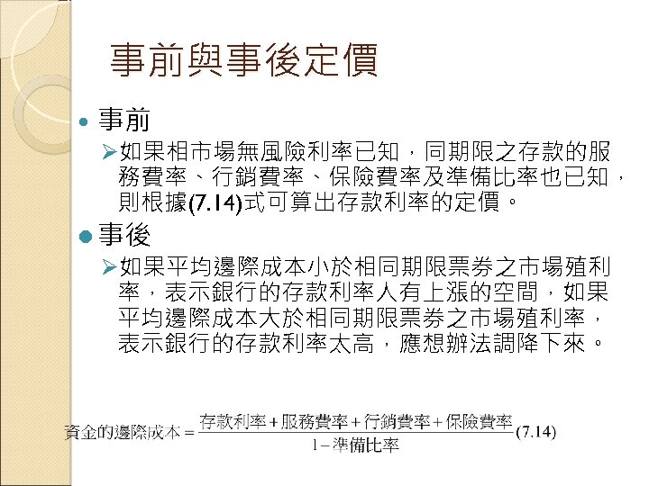 事前與事後定價 事前 Ø如果相市場無風險利率已知，同期限之存款的服 務費率、行銷費率、保險費率及準備比率也已知， 則根據(7. 14)式可算出存款利率的定價。 l 事後 Ø如果平均邊際成本小於相同期限票券之市場殖利 率，表示銀行的存款利率人有上漲的空間，如果 平均邊際成本大於相同期限票券之市場殖利率， 表示銀行的存款利率太高，應想辦法調降下來。 