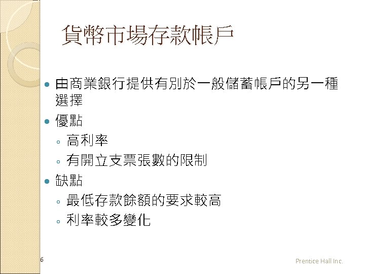 貨幣市場存款帳戶 由商業銀行提供有別於一般儲蓄帳戶的另一種 選擇 優點 ◦ 高利率 ◦ 有開立支票張數的限制 缺點 ◦ 最低存款餘額的要求較高 ◦ 利率較多變化 6
