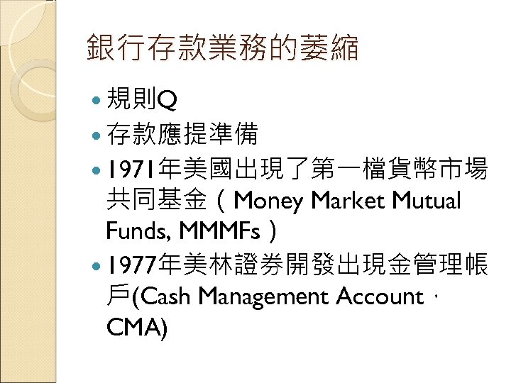 銀行存款業務的萎縮 規則Q 存款應提準備 1971年美國出現了第一檔貨幣市場 共同基金（Money Market Mutual Funds, MMMFs） 1977年美林證券開發出現金管理帳 戶(Cash Management Account， CMA)