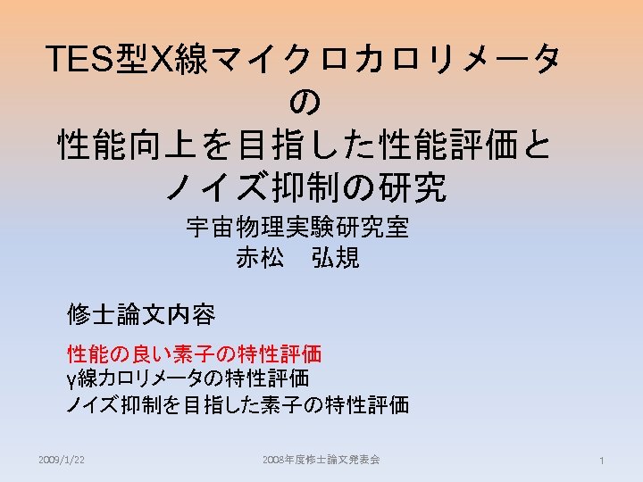 TES型X線マイクロカロリメータ の 性能向上を目指した性能評価と ノイズ抑制の研究 宇宙物理実験研究室 赤松　弘規 修士論文内容 性能の良い素子の特性評価 γ線カロリメータの特性評価 ノイズ抑制を目指した素子の特性評価 2009/1/22 2008年度修士論文発表会 1 