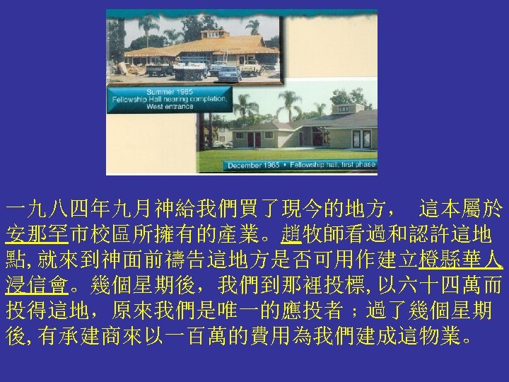 一九八四年九月神給我們買了現今的地方， 這本屬於 安那罕市校區所擁有的產業。趙牧師看過和認許這地 點, 就來到神面前禱告這地方是否可用作建立橙縣華人 浸信會。幾個星期後，我們到那裡投標, 以六十四萬而 投得這地，原來我們是唯一的應投者﹔過了幾個星期 後, 有承建商來以一百萬的費用為我們建成這物業。 