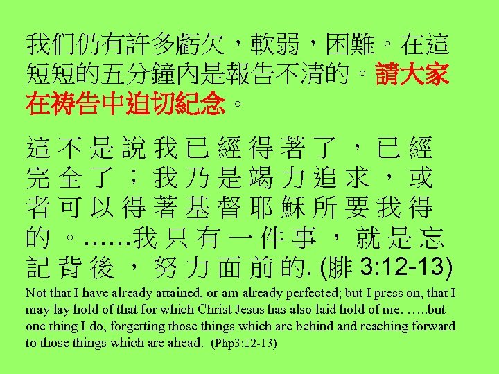 我们仍有許多虧欠，軟弱，困難。在這 短短的五分鐘內是報告不清的。請大家 在祷告中迫切紀念。 這 不 是 說 我 已 經 得 著 了 ，