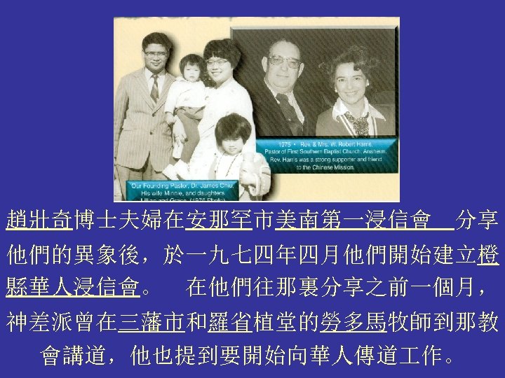 趙壯奇博士夫婦在安那罕市美南第一浸信會 分享 他們的異象後，於一九七四年四月他們開始建立橙 縣華人浸信會。 在他們往那裏分享之前一個月， 神差派曾在三藩市和羅省植堂的勞多馬牧師到那教 會講道，他也提到要開始向華人傳道 作。 