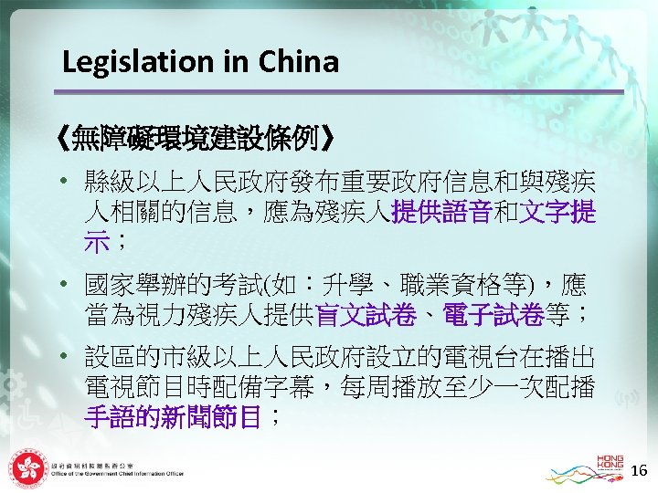 Legislation in China 《無障礙環境建設條例》 • 縣級以上人民政府發布重要政府信息和與殘疾 人相關的信息，應為殘疾人提供語音和文字提 示； • 國家舉辦的考試(如：升學、職業資格等)，應 當為視力殘疾人提供盲文試卷、電子試卷等； • 設區的市級以上人民政府設立的電視台在播出 電視節目時配備字幕，每周播放至少一次配播