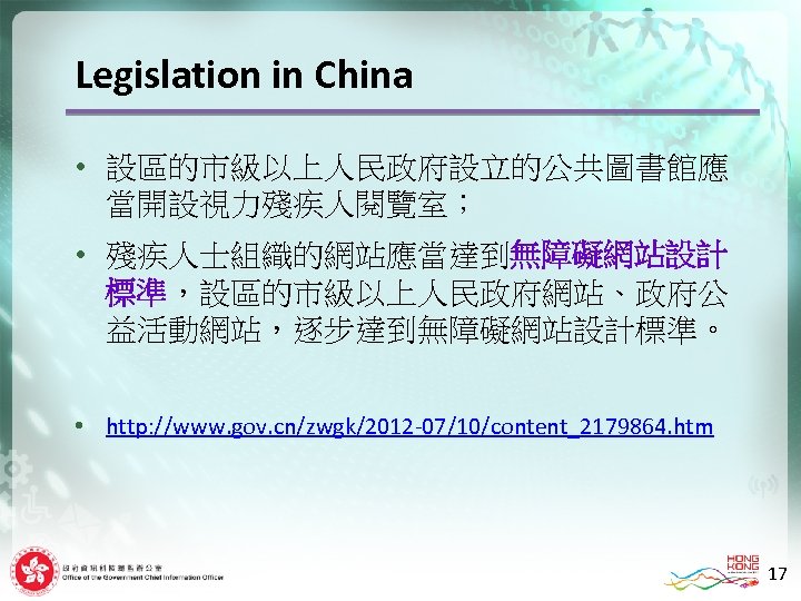 Legislation in China • 設區的市級以上人民政府設立的公共圖書館應 當開設視力殘疾人閱覽室； • 殘疾人士組織的網站應當達到無障礙網站設計 標準，設區的市級以上人民政府網站、政府公 益活動網站，逐步達到無障礙網站設計標準。 • http: //www. gov.