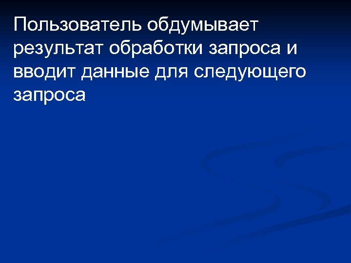 Пользователь обдумывает результат обработки запроса и вводит данные для следующего запроса 