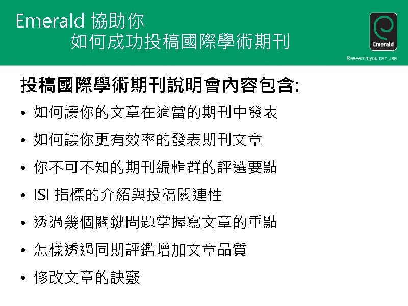 Emerald 協助你 如何成功投稿國際學術期刊說明會內容包含: • 如何讓你的文章在適當的期刊中發表 • 如何讓你更有效率的發表期刊文章 • 你不可不知的期刊編輯群的評選要點 • ISI 指標的介紹與投稿關連性 • 透過幾個關鍵問題掌握寫文章的重點