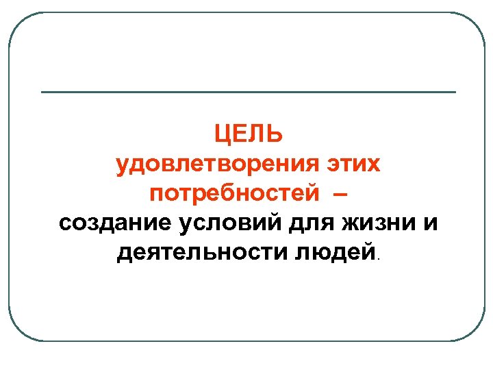 ЦЕЛЬ удовлетворения этих потребностей – создание условий для жизни и деятельности людей. 