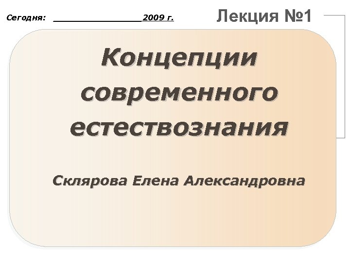 Сегодня: ________2009 г. Лекция № 1 Концепции современного естествознания Склярова Елена Александровна 