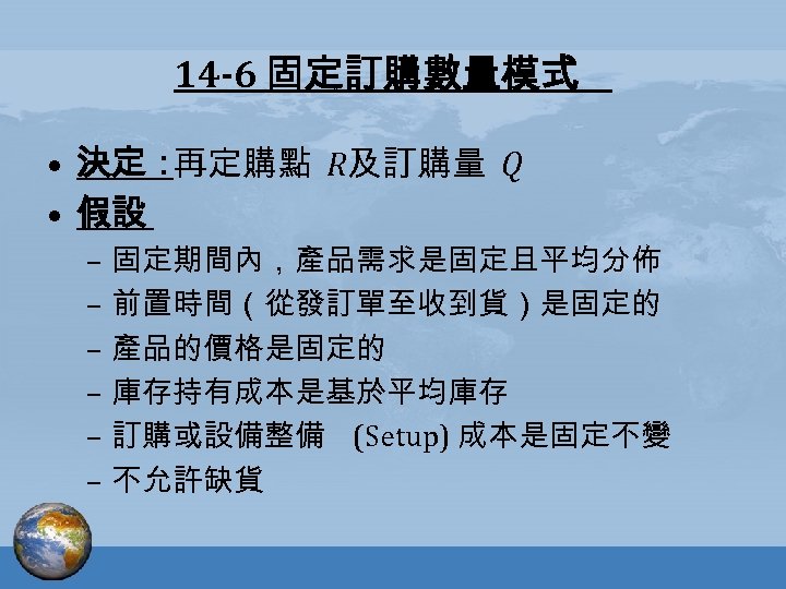 14 -6 固定訂購數量模式 • 決定： 再定購點 R及訂購量 Q • 假設 – 固定期間內，產品需求是固定且平均分佈 – 前置時間（從發訂單至收到貨）是固定的