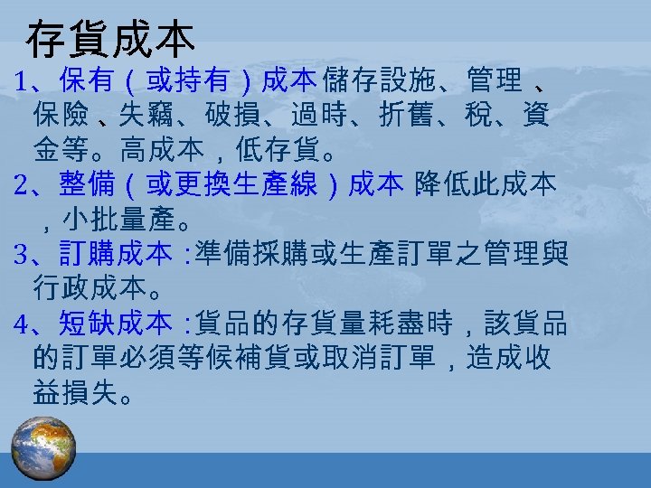 存貨成本 1、保有（或持有）成本： 存設施、管理 、 儲 保險 、 失竊、破損、過時、折舊、稅、資 金等。高成本，低存貨。 2、整備（或更換生產線）成本： 降低此成本 ，小批量產。 3、訂購成本： 準備採購或生產訂單之管理與