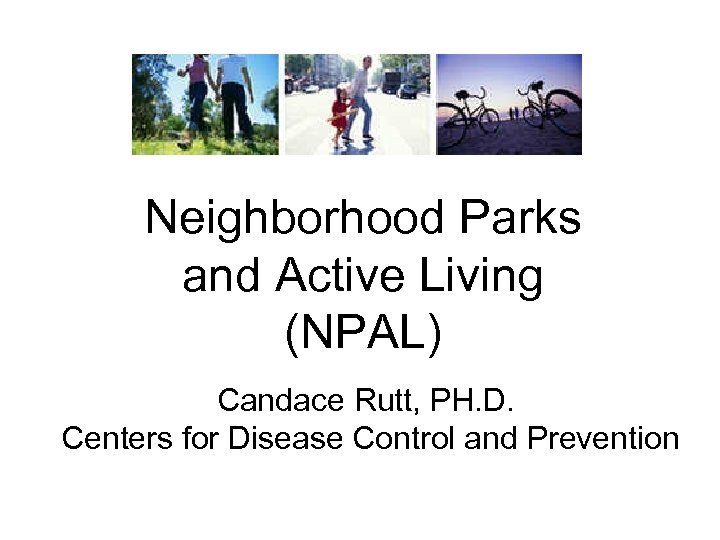 Neighborhood Parks and Active Living (NPAL) Candace Rutt, PH. D. Centers for Disease Control