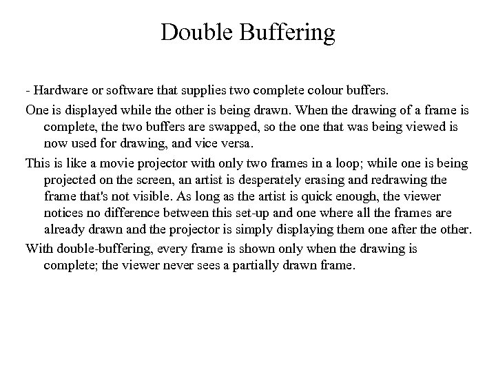 Double Buffering - Hardware or software that supplies two complete colour buffers. One is