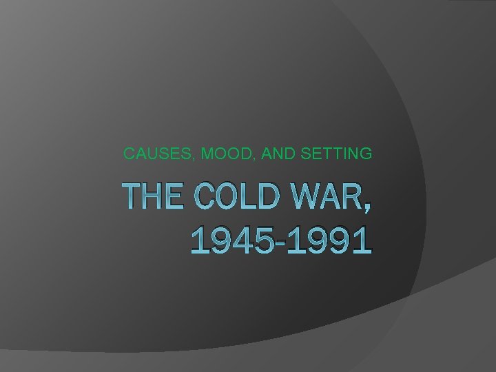 CAUSES, MOOD, AND SETTING THE COLD WAR, 1945 -1991 
