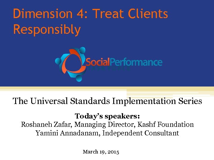 Dimension 4: Treat Clients Responsibly The Universal Standards Implementation Series Today’s speakers: Roshaneh Zafar,