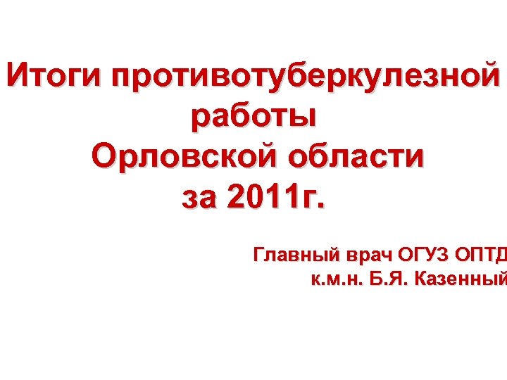 Итоги противотуберкулезной работы Орловской области за 2011 г. Главный врач ОГУЗ ОПТД к. м.