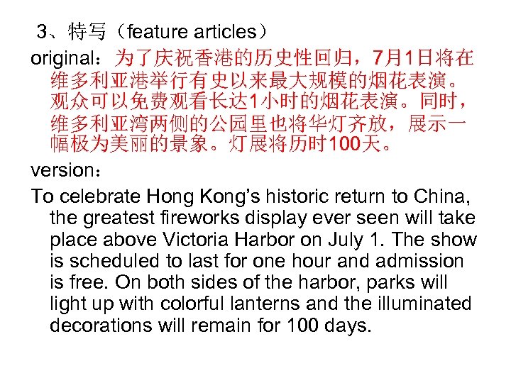  3、特写（feature articles） original：为了庆祝香港的历史性回归，7月1日将在 维多利亚港举行有史以来最大规模的烟花表演。 观众可以免费观看长达 1小时的烟花表演。同时， 维多利亚湾两侧的公园里也将华灯齐放，展示一 幅极为美丽的景象。灯展将历时 100天。 version： To celebrate Hong