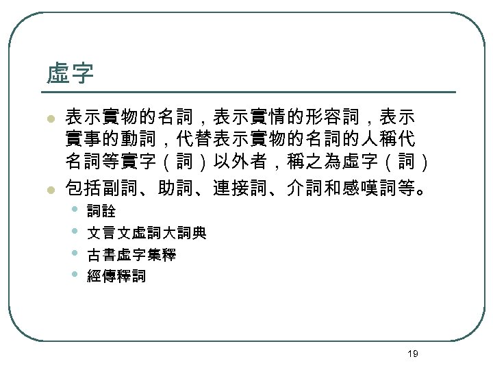 虛字 l l 表示實物的名詞，表示實情的形容詞，表示 實事的動詞，代替表示實物的名詞的人稱代 名詞等實字（詞）以外者，稱之為虛字（詞） 包括副詞、助詞、連接詞、介詞和感嘆詞等。 • • 詞詮 文言文虛詞大詞典 古書虛字集釋 經傳釋詞 19