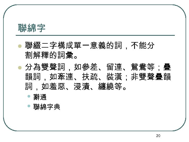 聯綿字 l l 聯綴二字構成單一意義的詞，不能分 割解釋的詞彙。 分為雙聲詞，如參差、留連、鴛鴦等；疊 韻詞，如牽連、扶疏、裝潢；非雙聲疊韻 詞，如羞惡、浸漬、纏繞等。 • 辭通 • 聯綿字典 20 