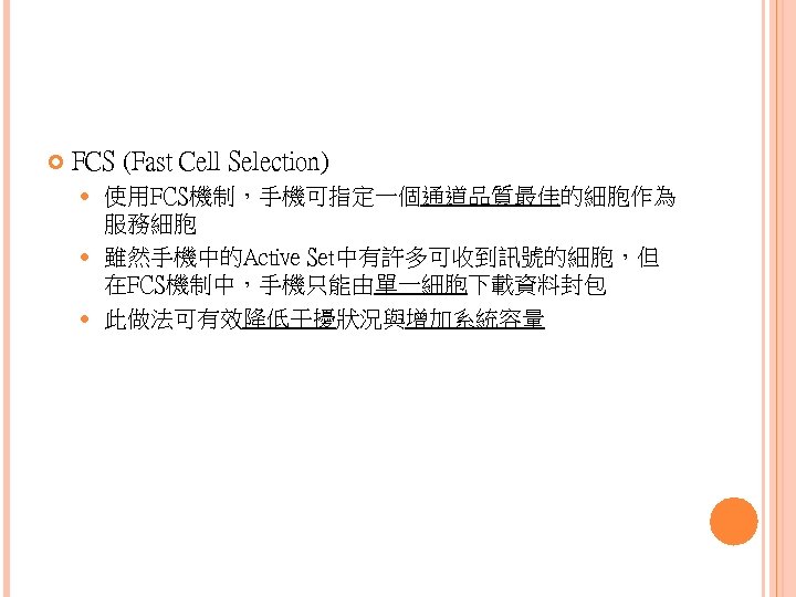  FCS (Fast Cell Selection) 使用FCS機制，手機可指定一個通道品質最佳的細胞作為 服務細胞 雖然手機中的Active Set中有許多可收到訊號的細胞，但 在FCS機制中，手機只能由單一細胞下載資料封包 此做法可有效降低干擾狀況與增加系統容量 