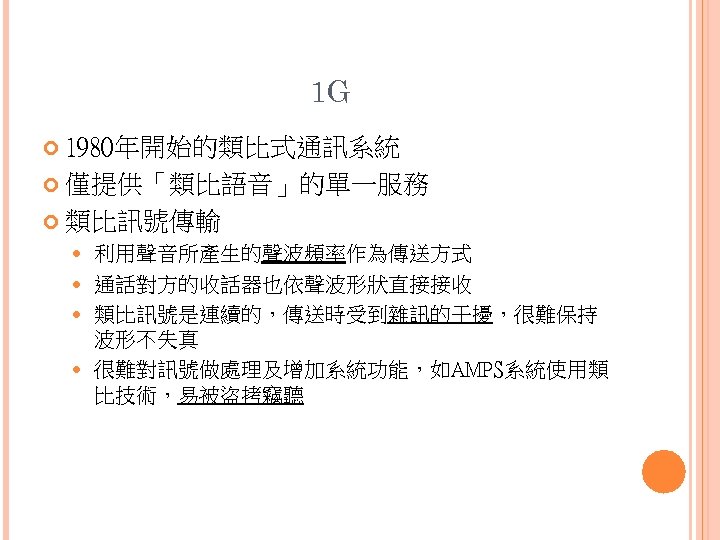 1 G 1980年開始的類比式通訊系統 僅提供「類比語音」的單一服務 類比訊號傳輸 利用聲音所產生的聲波頻率作為傳送方式 通話對方的收話器也依聲波形狀直接接收 類比訊號是連續的，傳送時受到雜訊的干擾，很難保持 波形不失真 很難對訊號做處理及增加系統功能，如AMPS系統使用類 比技術，易被盜拷竊聽 