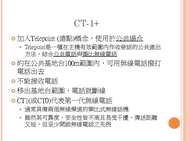 CT-1+ 加入Telepoint (遠點)概念，使用於公共場合 Telepoint是一種在主機有效範圍內作收發話的公共進出 方法，結合公共電話與類比無線電話 約在公共基地台 100 m範圍內，可用無線電話撥打 電話出去 不能接收電話 移出基地台範圍，電話就斷線 CT 1(或CT 0)代表第一代無線電話
